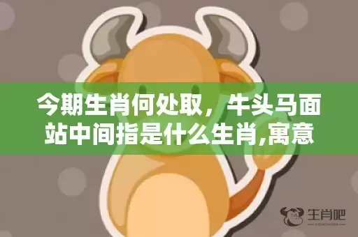 今期生肖何处取，牛头马面站中间指是什么生肖,寓意生肖深度解读插图