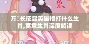 万裏长征显英雄指打什么生肖,寓意生肖深度解读