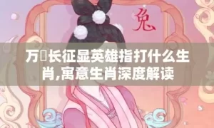 万裏长征显英雄指打什么生肖,寓意生肖深度解读